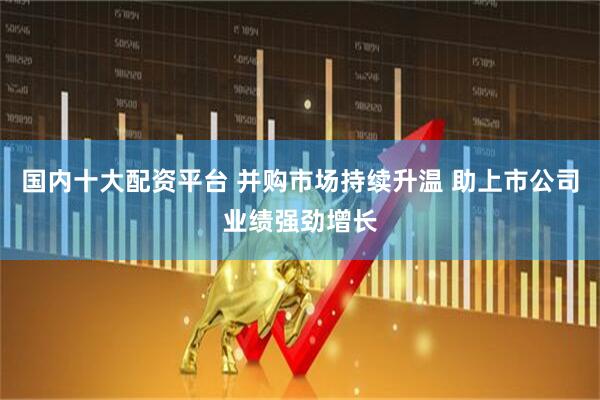 国内十大配资平台 并购市场持续升温 助上市公司业绩强劲增长