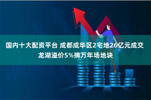 国内十大配资平台 成都成华区2宅地26亿元成交 龙湖溢价5%摘万年场地块