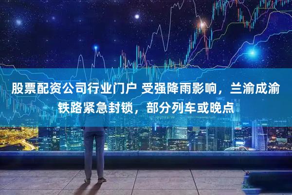 股票配资公司行业门户 受强降雨影响，兰渝成渝铁路紧急封锁，部分列车或晚点