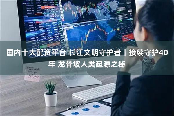 国内十大配资平台 长江文明守护者｜接续守护40年 龙骨坡人类起源之秘