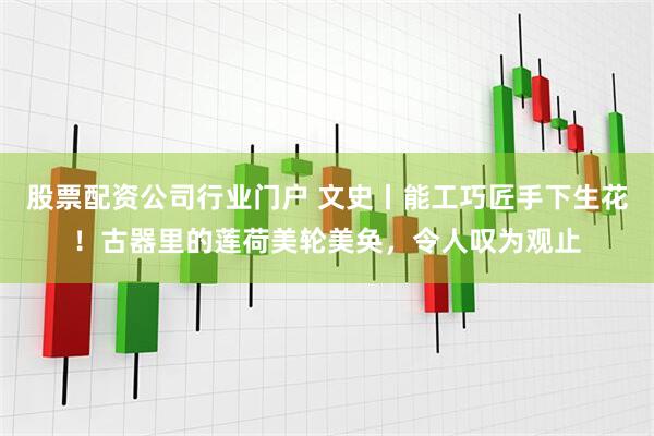股票配资公司行业门户 文史丨能工巧匠手下生花！古器里的莲荷美轮美奂，令人叹为观止