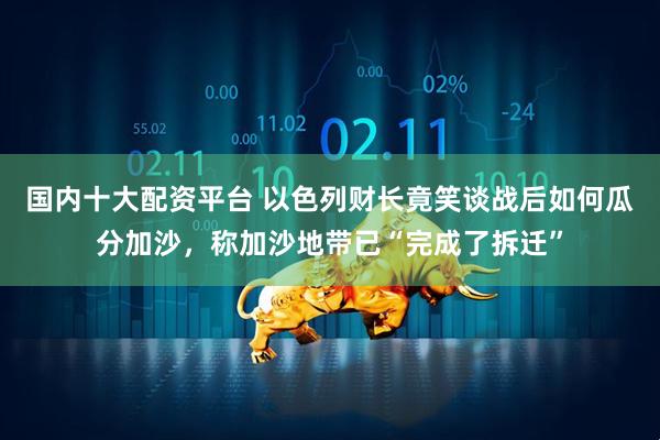国内十大配资平台 以色列财长竟笑谈战后如何瓜分加沙，称加沙地带已“完成了拆迁”