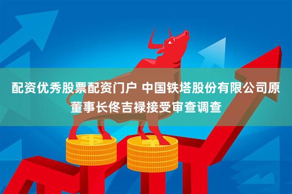 配资优秀股票配资门户 中国铁塔股份有限公司原董事长佟吉禄接受审查调查
