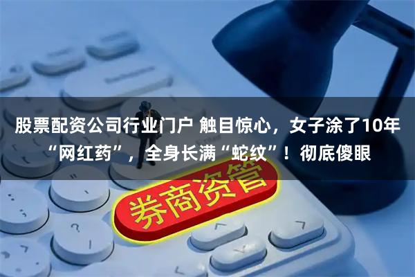 股票配资公司行业门户 触目惊心，女子涂了10年“网红药”，全身长满“蛇纹”！彻底傻眼