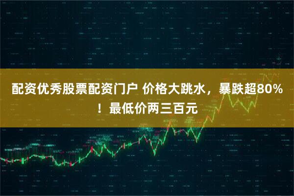 配资优秀股票配资门户 价格大跳水，暴跌超80%！最低价两三百元