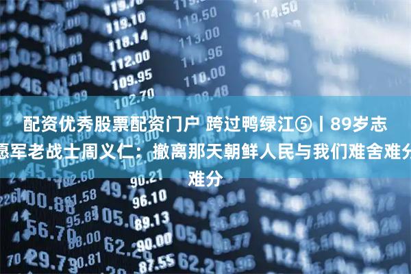 配资优秀股票配资门户 跨过鸭绿江⑤丨89岁志愿军老战士周义仁：撤离那天朝鲜人民与我们难舍难分