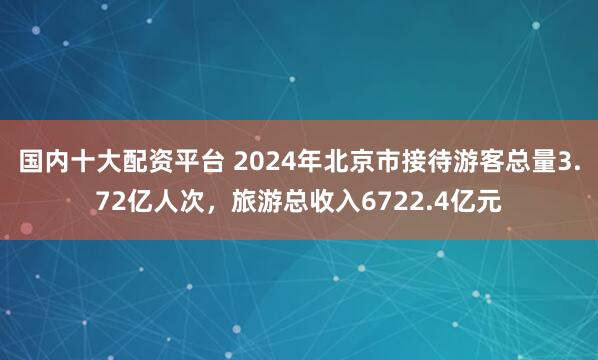 国内十大配资平台 2024年北京市接待游客总量3.72亿人次，旅游总收入6722.4亿元