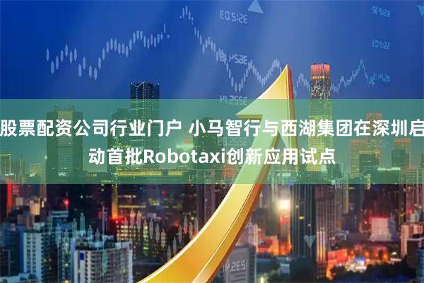 股票配资公司行业门户 小马智行与西湖集团在深圳启动首批Robotaxi创新应用试点