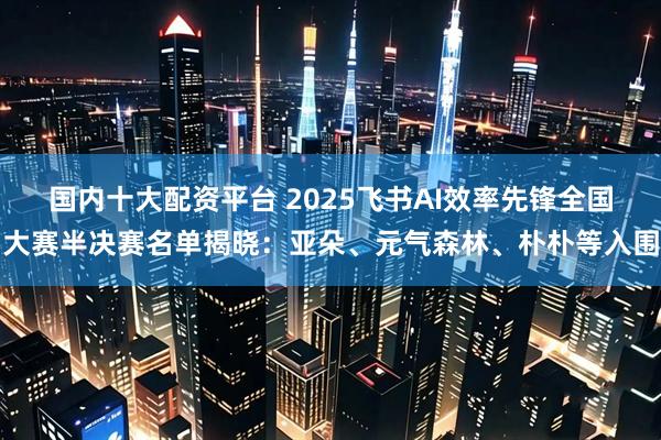 国内十大配资平台 2025飞书AI效率先锋全国大赛半决赛名单揭晓:亚朵、元气森林、朴朴等入围