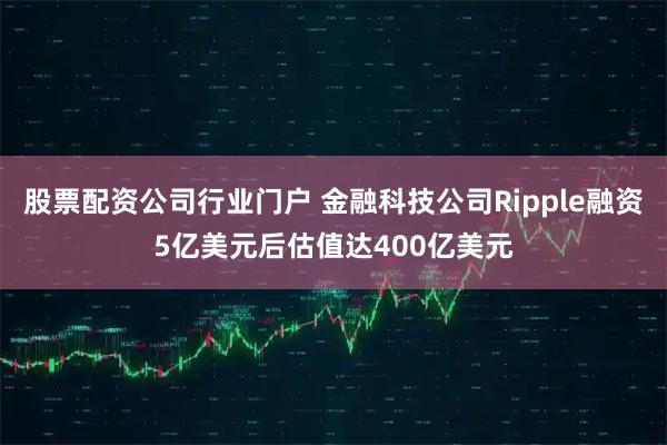 股票配资公司行业门户 金融科技公司Ripple融资5亿美元后估值达400亿美元