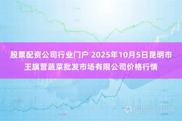 股票配资公司行业门户 2025年10月5日昆明市王旗营蔬菜批发市场有限公司价格行情