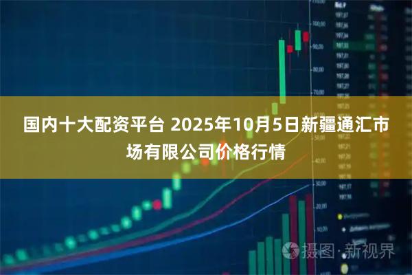 国内十大配资平台 2025年10月5日新疆通汇市场有限公司价格行情