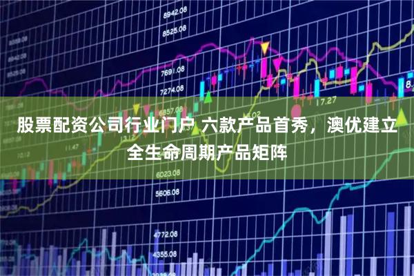 股票配资公司行业门户 六款产品首秀,澳优建立全生命周期产品矩阵