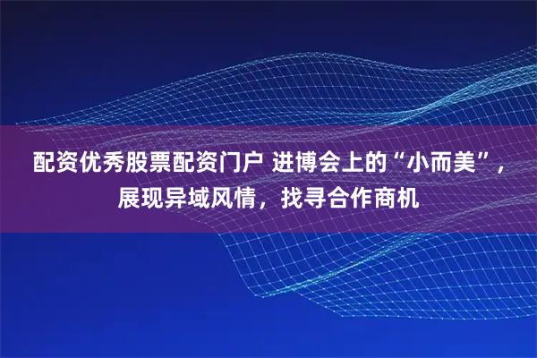 配资优秀股票配资门户 进博会上的“小而美”，展现异域风情，找寻合作商机