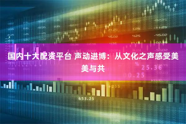 国内十大配资平台 声动进博：从文化之声感受美美与共