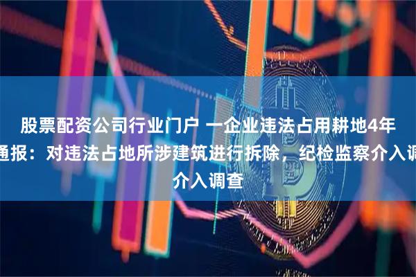 股票配资公司行业门户 一企业违法占用耕地4年，通报：对违法占地所涉建筑进行拆除，纪检监察介入调查