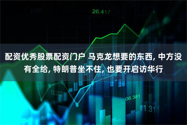 配资优秀股票配资门户 马克龙想要的东西, 中方没有全给, 特朗普坐不住, 也要开启访华行