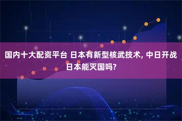 国内十大配资平台 日本有新型核武技术, 中日开战日本能灭国吗?