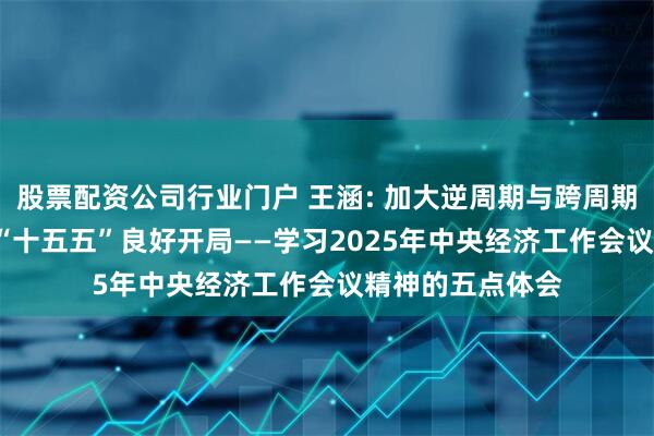 股票配资公司行业门户 王涵: 加大逆周期与跨周期调节力度, 确保“十五五”良好开局——学习2025年中央经济工作会议精神的五点体会