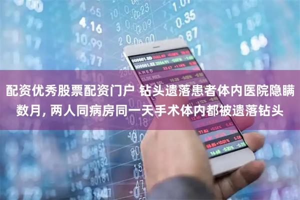 配资优秀股票配资门户 钻头遗落患者体内医院隐瞒数月, 两人同病房同一天手术体内都被遗落钻头